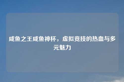 咸鱼之王咸鱼神杯，虚拟竞技的热血与多元魅力