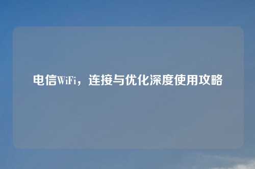 电信WiFi，连接与优化深度使用攻略
