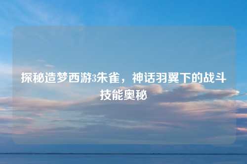探秘造梦西游3朱雀，神话羽翼下的战斗技能奥秘