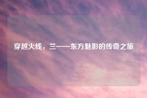 穿越火线，兰——东方魅影的传奇之旅