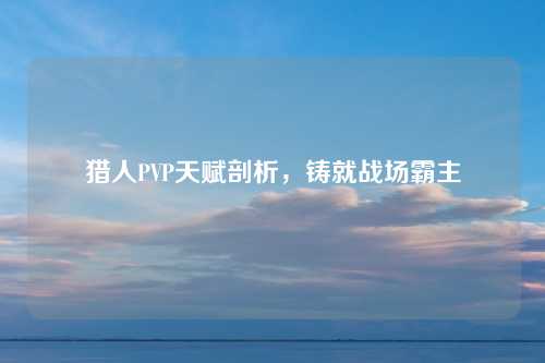 猎人PVP天赋剖析，铸就战场霸主