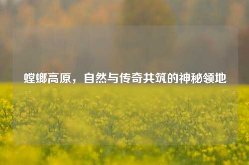 螳螂高原，自然与传奇共筑的神秘领地