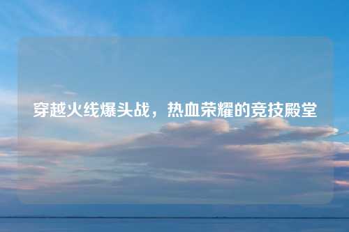 穿越火线爆头战，热血荣耀的竞技殿堂
