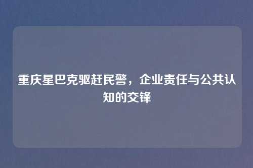 重庆星巴克驱赶民警，企业责任与公共认知的交锋