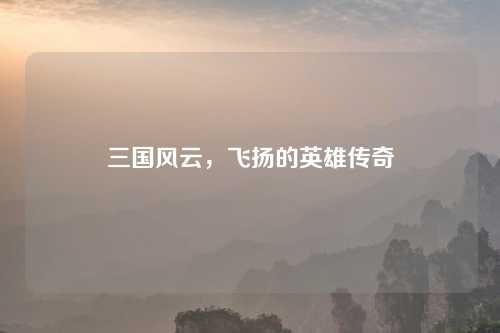 三国风云，飞扬的英雄传奇