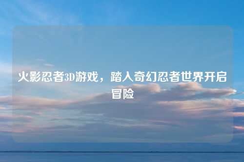 火影忍者3D游戏，踏入奇幻忍者世界开启冒险