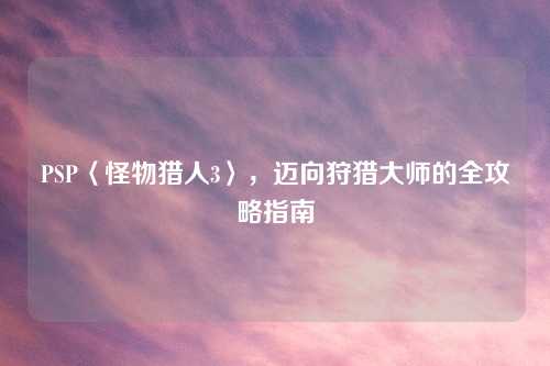PSP〈怪物猎人3〉，迈向狩猎大师的全攻略指南