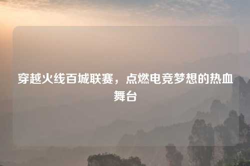 穿越火线百城联赛，点燃电竞梦想的热血舞台
