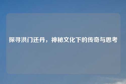 探寻洪门还丹，神秘文化下的传奇与思考