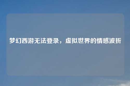 梦幻西游无法登录，虚拟世界的情感波折
