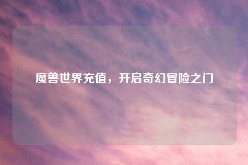 魔兽世界充值，开启奇幻冒险之门