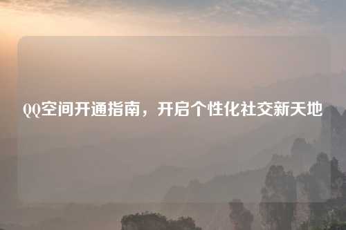 QQ空间开通指南，开启个性化社交新天地