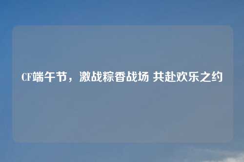 CF端午节，激战粽香战场 共赴欢乐之约