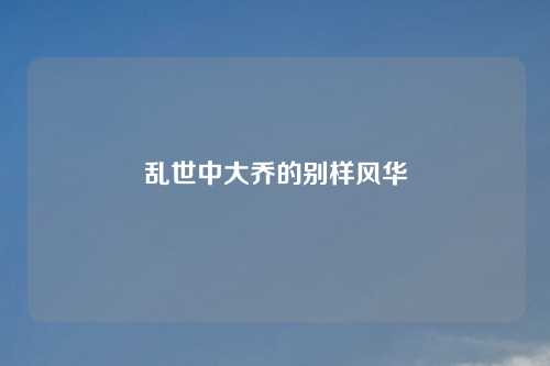 乱世中大乔的别样风华