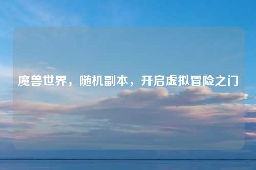 魔兽世界，随机副本，开启虚拟冒险之门