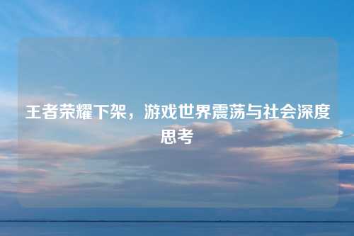 王者荣耀下架，游戏世界震荡与社会深度思考