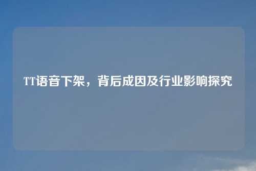 TT语音下架，背后成因及行业影响探究