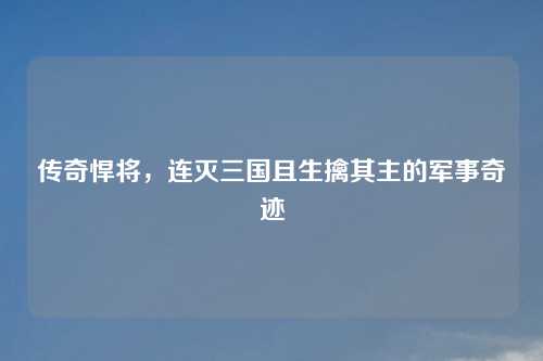 传奇悍将，连灭三国且生擒其主的军事奇迹