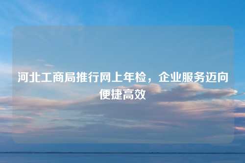 河北工商局推行网上年检，企业服务迈向便捷高效