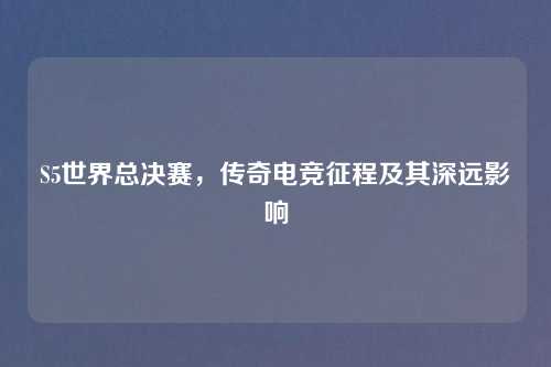 S5世界总决赛，传奇电竞征程及其深远影响