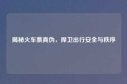 揭秘火车票真伪，捍卫出行安全与秩序