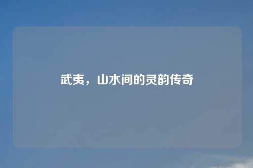 武夷，山水间的灵韵传奇