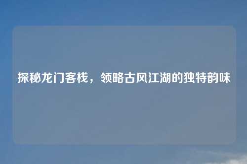 探秘龙门客栈，领略古风江湖的独特韵味