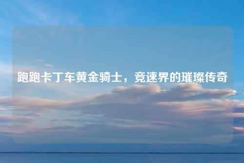 跑跑卡丁车黄金骑士,竞速界的璀璨传奇