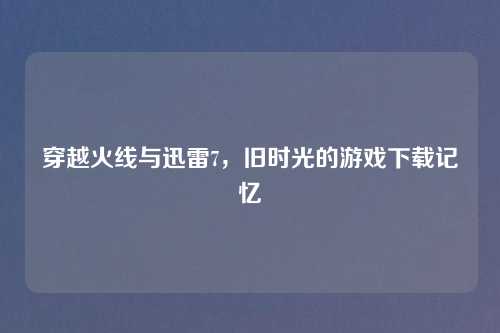 穿越火线与迅雷7，旧时光的游戏下载记忆