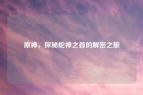 原神，探秘蛇神之首的解密之旅