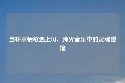 当杯水情歌遇上DJ，跨界音乐中的灵魂碰撞