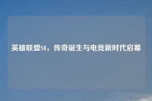 英雄联盟S8，传奇诞生与电竞新时代启幕