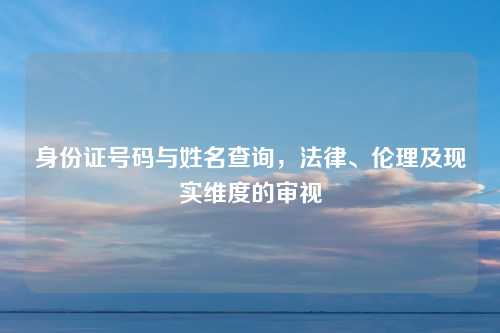 身份证号码与姓名查询，法律、伦理及现实维度的审视