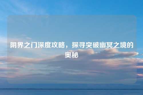阴界之门深度攻略，探寻突破幽冥之境的奥秘