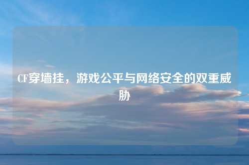 CF穿墙挂，游戏公平与网络安全的双重威胁