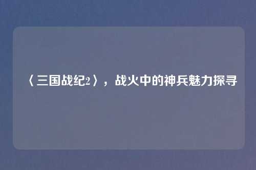 〈三国战纪2〉，战火中的神兵魅力探寻