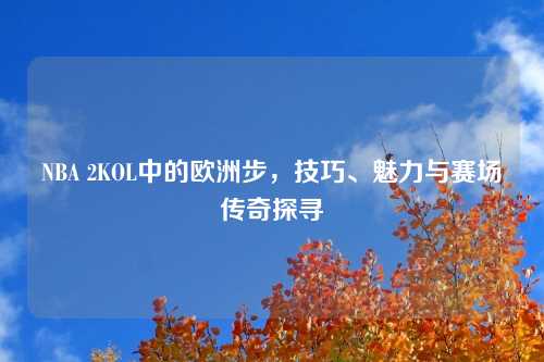 NBA 2KOL中的欧洲步,技巧、魅力与赛场传奇探寻