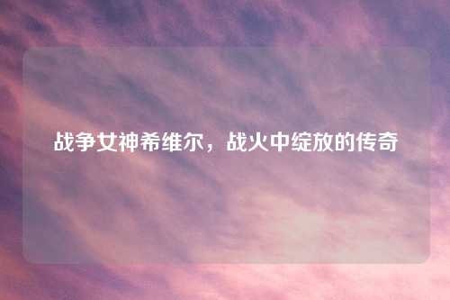 战争女神希维尔，战火中绽放的传奇