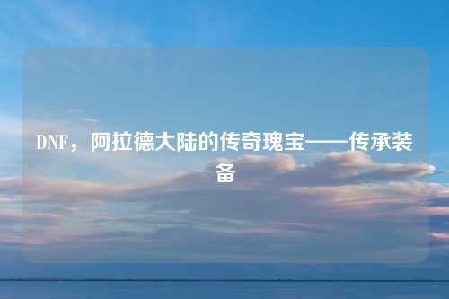 DNF，阿拉德大陆的传奇瑰宝——传承装备