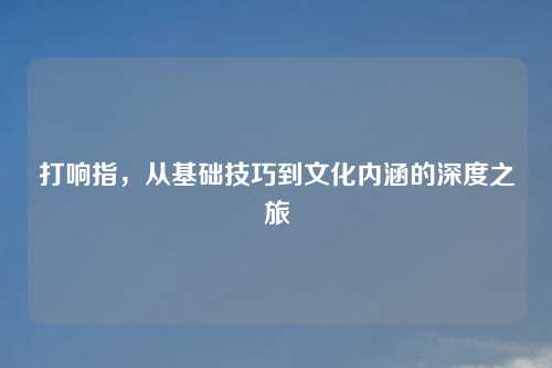 打响指，从基础技巧到文化内涵的深度之旅