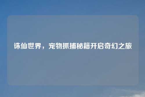 诛仙世界,宠物抓捕秘籍开启奇幻之旅
