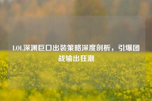 LOL深渊巨口出装策略深度剖析，引爆团战输出狂潮