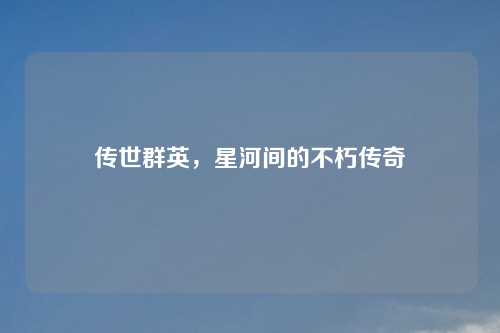 传世群英，星河间的不朽传奇
