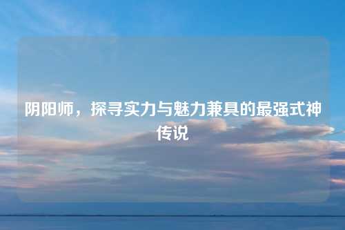 阴阳师，探寻实力与魅力兼具的最强式神传说
