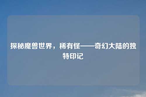 探秘魔兽世界，稀有怪——奇幻大陆的独特印记