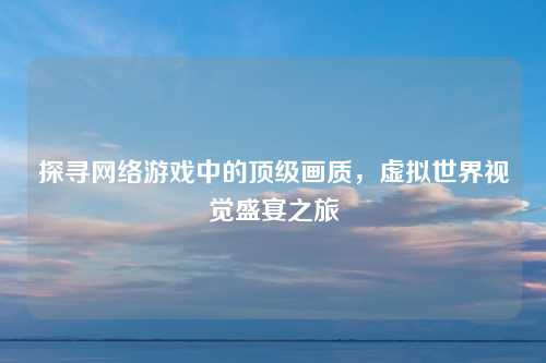 探寻网络游戏中的顶级画质，虚拟世界视觉盛宴之旅