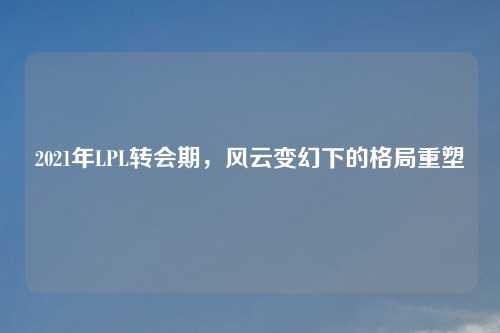 2021年LPL转会期，风云变幻下的格局重塑