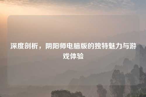 深度剖析，阴阳师电脑版的独特魅力与游戏体验