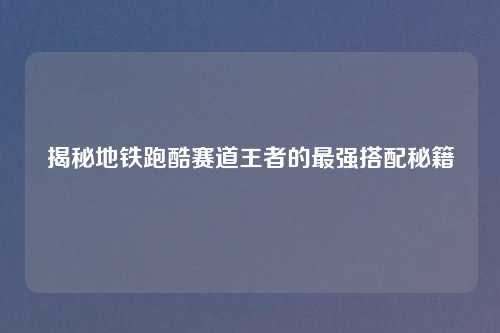揭秘地铁跑酷赛道王者的最强搭配秘籍