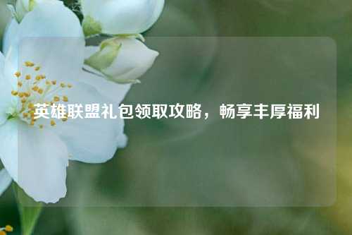 英雄联盟礼包领取攻略，畅享丰厚福利